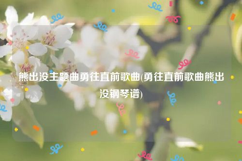 熊出没主题曲勇往直前歌曲(勇往直前歌曲熊出没钢琴谱)