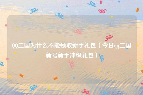 QQ三国为什么不能领取新手礼包(今日qq三国新号新手冲级礼包)