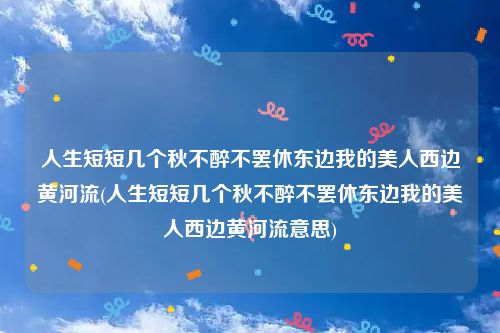 人生短短几个秋不醉不罢休东边我的美人西边黄河流(人生短短几个秋不醉不罢休东边我的美人西边黄河流意思)