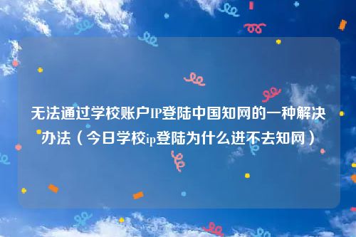 无法通过学校账户IP登陆中国知网的一种解决办法（今日学校ip登陆为什么进不去知网）