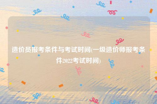 造价员报考条件与考试时间(一级造价师报考条件2022考试时间)