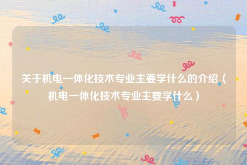 关于机电一体化技术专业主要学什么的介绍(机电一体化技术专业主要学什么)