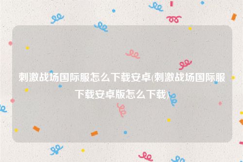 刺激战场国际服怎么下载安卓(刺激战场国际服下载安卓版怎么下载)