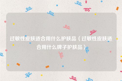 过敏性皮肤适合用什么护肤品(过敏性皮肤适合用什么牌子护肤品)