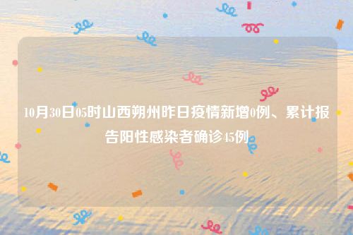 10月30日05时山西朔州昨日疫情新增0例、累计报告阳性感染者确诊45例