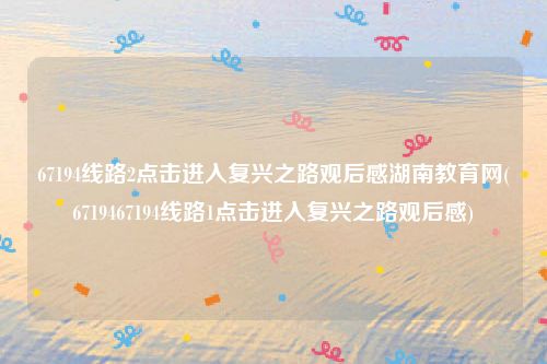 67194线路2点击进入复兴之路观后感湖南教育网(6719467194线路1点击进入复兴之路观后感)