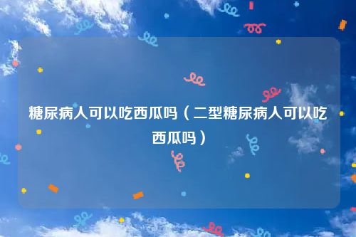 糖尿病人可以吃西瓜吗（二型糖尿病人可以吃西瓜吗）