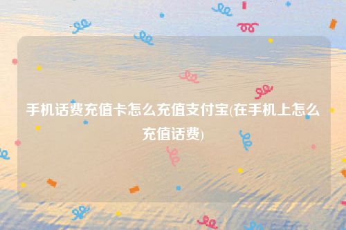 手机话费充值卡怎么充值支付宝(在手机上怎么充值话费)