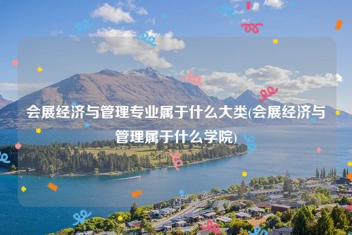 会展经济与管理专业属于什么大类(会展经济与管理属于什么学院)