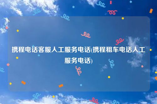 携程电话客服人工服务电话(携程租车电话人工服务电话)