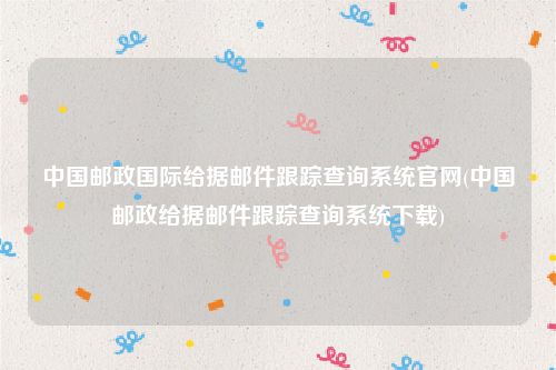 中国邮政国际给据邮件跟踪查询系统官网(中国邮政给据邮件跟踪查询系统下载)