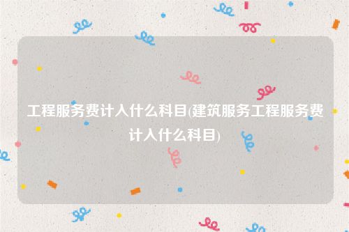 工程服务费计入什么科目(建筑服务工程服务费计入什么科目)