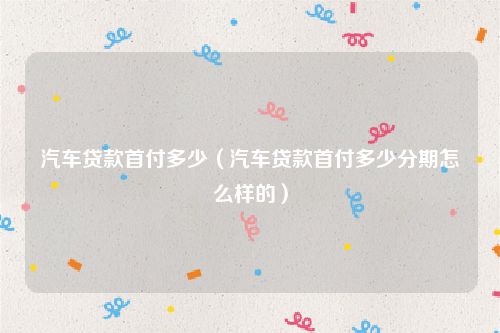 汽车贷款首付多少(汽车贷款首付多少分期怎么样的)