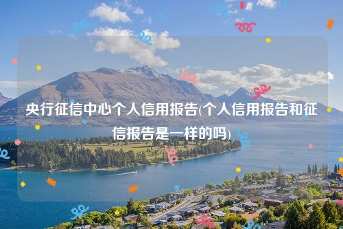 央行征信中心个人信用报告(个人信用报告和征信报告是一样的吗)