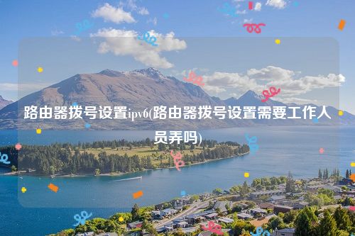 路由器拨号设置ipv6(路由器拨号设置需要工作人员弄吗)