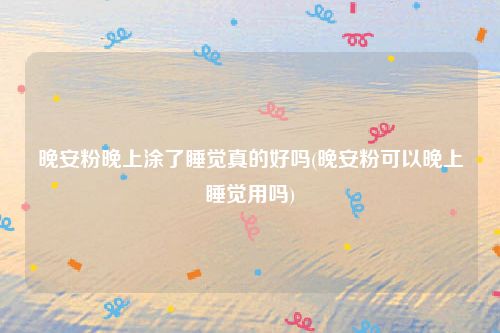 晚安粉晚上涂了睡觉真的好吗(晚安粉可以晚上睡觉用吗)
