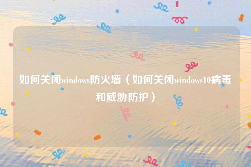 如何关闭windows防火墙(如何关闭windows10病毒和威胁防护)