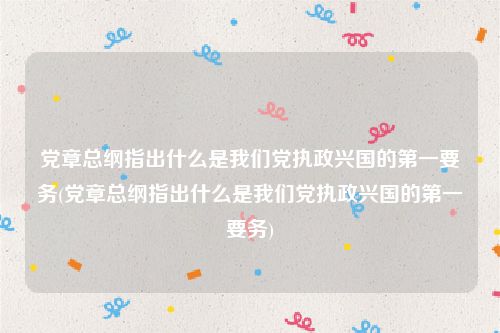 党章总纲指出什么是我们党执政兴国的第一要务(党章总纲指出什么是我们党执政兴国的第一要务)