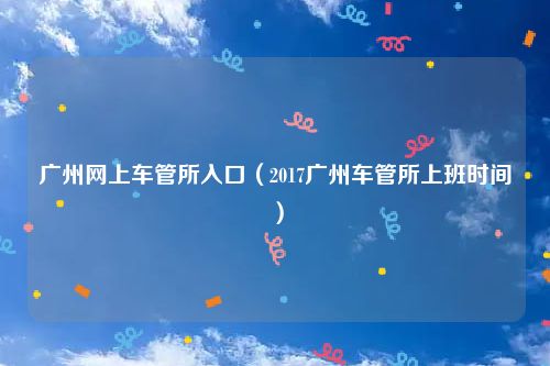 广州网上车管所入口(2017广州车管所上班时间)