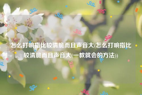 怎么打响指比较清脆而且声音大(怎么打响指比较清脆而且声音大(一教就会的方法))