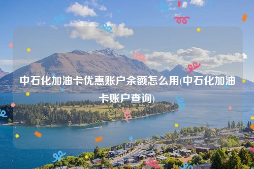 中石化加油卡优惠账户余额怎么用(中石化加油卡账户查询)