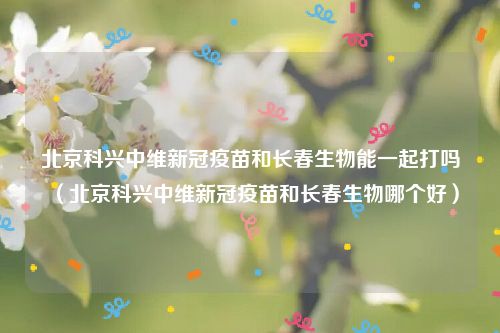 北京科兴中维新冠疫苗和长春生物能一起打吗（北京科兴中维新冠疫苗和长春生物哪个好）