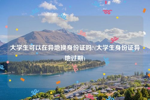 大学生可以在异地换身份证吗?(大学生身份证异地过期)