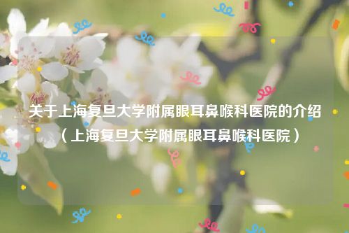 关于上海复旦大学附属眼耳鼻喉科医院的介绍(上海复旦大学附属眼耳鼻喉科医院)