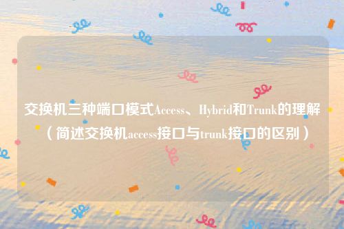 交换机三种端口模式Access、Hybrid和Trunk的理解（简述交换机access接口与trunk接口的区别）