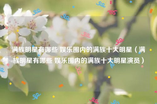 满族明星有哪些 娱乐圈内的满族十大明星（满族明星有哪些 娱乐圈内的满族十大明星演员）