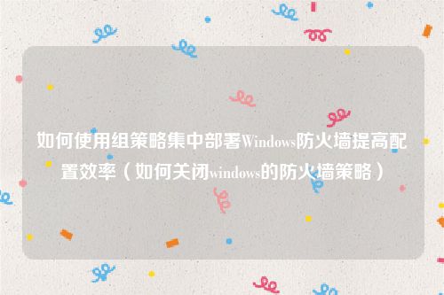 如何使用组策略集中部署Windows防火墙提高配置效率（如何关闭windows的防火墙策略）