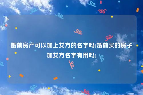 婚前房产可以加上女方的名字吗(婚前买的房子加女方名字有用吗)