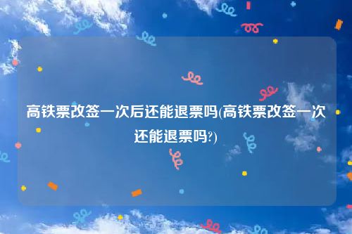 高铁票改签一次后还能退票吗(高铁票改签一次还能退票吗?)