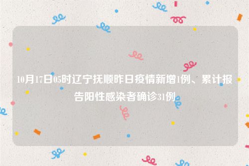 10月17日05时辽宁抚顺昨日疫情新增1例、累计报告阳性感染者确诊31例