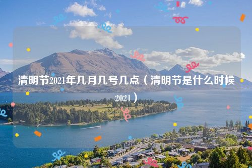 清明节2021年几月几号几点（清明节是什么时候2021）