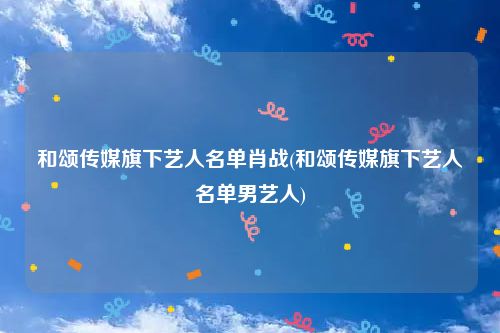 和颂传媒旗下艺人名单肖战(和颂传媒旗下艺人名单男艺人)