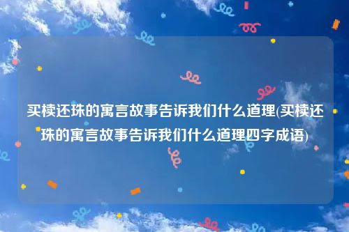 买椟还珠的寓言故事告诉我们什么道理(买椟还珠的寓言故事告诉我们什么道理四字成语)