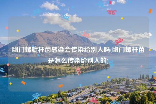 幽门螺旋杆菌感染会传染给别人吗(幽门螺杆菌是怎么传染给别人的)