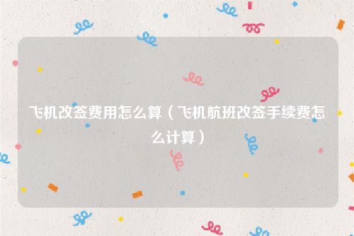 飞机改签费用怎么算(飞机航班改签手续费怎么计算)