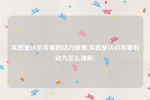 实践是认识发展的动力原理(实践是认识发展的动力怎么理解)