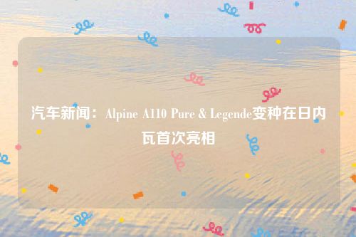 汽车新闻：Alpine A110 Pure＆Legende变种在日内瓦首次亮相