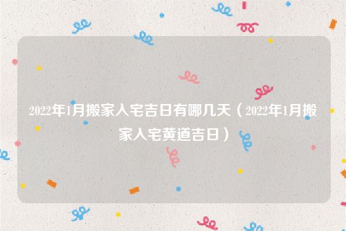 2022年1月搬家入宅吉日有哪几天（2022年1月搬家入宅黄道吉日）