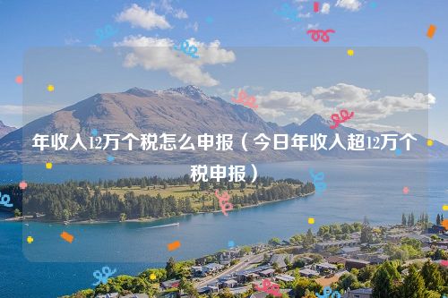 年收入12万个税怎么申报（今日年收入超12万个税申报）