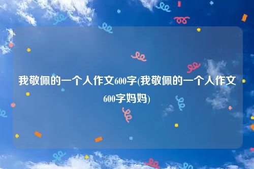 我敬佩的一个人作文600字(我敬佩的一个人作文600字妈妈)