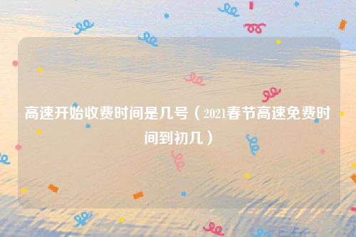 高速开始收费时间是几号(2021春节高速免费时间到初几)