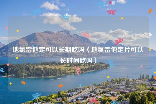 地氯雷他定可以长期吃吗（地氯雷他定片可以长时间吃吗）