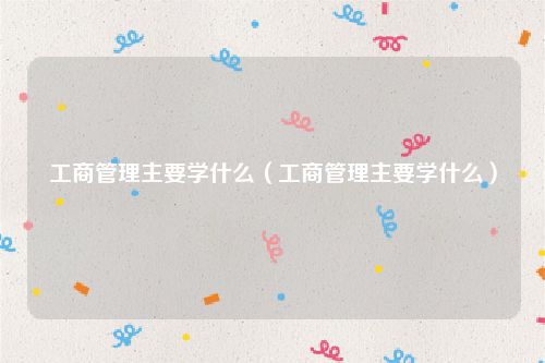 工商管理主要学什么(工商管理主要学什么)
