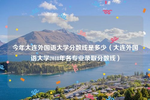 今年大连外国语大学分数线是多少（大连外国语大学2018年各专业录取分数线）