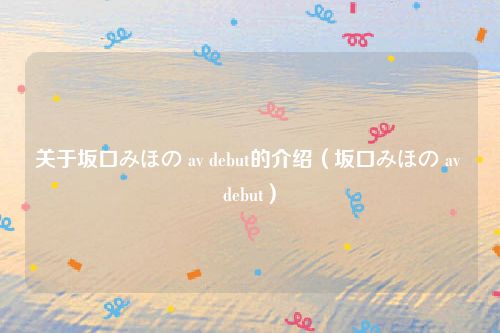 关于坂口みほの av debut的介绍（坂口みほの av debut）