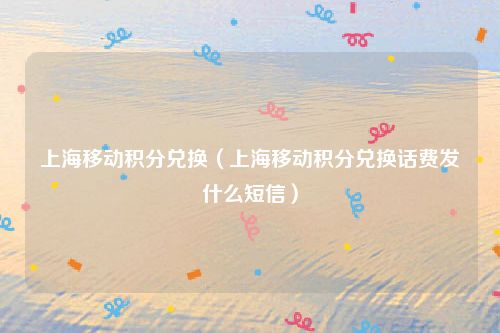 上海移动积分兑换（上海移动积分兑换话费发什么短信）